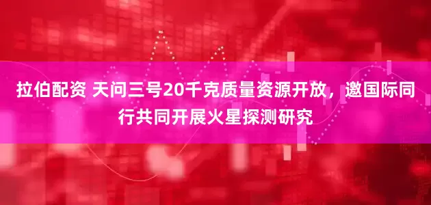 拉伯配资 天问三号20千克质量资源开放，邀国际同行共同开展火星探测研究