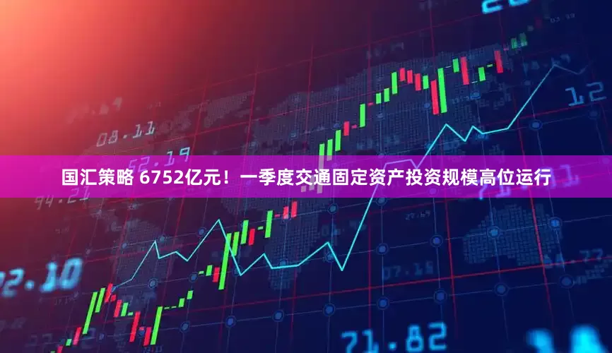 国汇策略 6752亿元！一季度交通固定资产投资规模高位运行