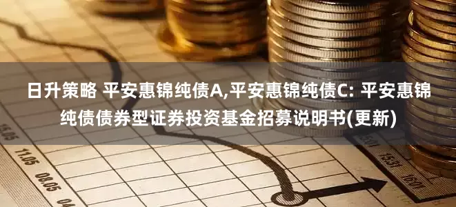 日升策略 平安惠锦纯债A,平安惠锦纯债C: 平安惠锦纯债债券型证券投资基金招募说明书(更新)