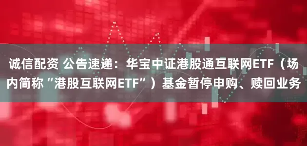 诚信配资 公告速递：华宝中证港股通互联网ETF（场内简称“港股互联网ETF”）基金暂停申购、赎回业务