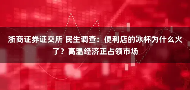 浙商证券证交所 民生调查：便利店的冰杯为什么火了？高温经济正占领市场