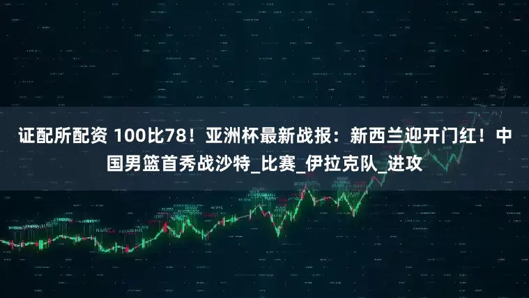 证配所配资 100比78！亚洲杯最新战报：新西兰迎开门红！中国男篮首秀战沙特_比赛_伊拉克队_进攻