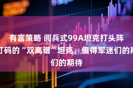 有富策略 阅兵式99A坦克打头阵，打码的“双离谱”坦克，值得军迷们的期待