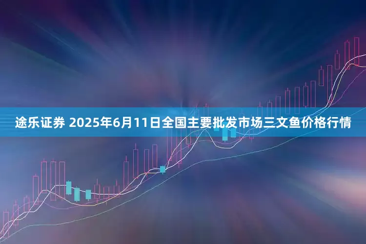 途乐证券 2025年6月11日全国主要批发市场三文鱼价格行情