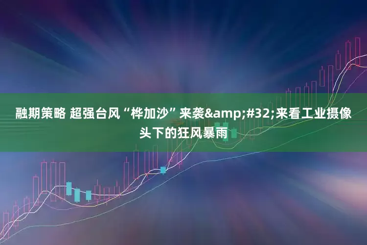 融期策略 超强台风“桦加沙”来袭 来看工业摄像头下的狂风暴雨