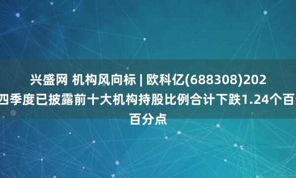 兴盛网 机构风向标 | 欧科亿(688308)2024年四季度已披露前十大机构持股比例合计下跌1.24个百分点