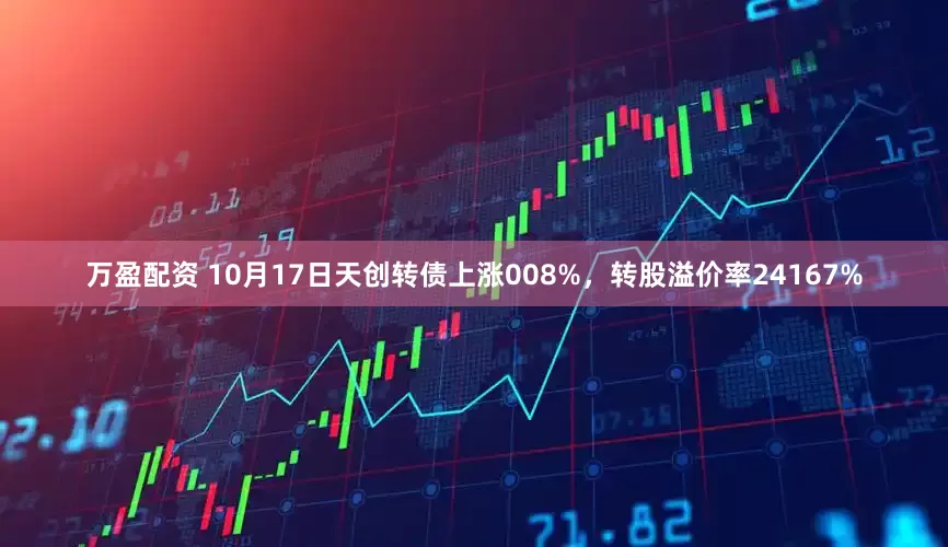 万盈配资 10月17日天创转债上涨008%，转股溢价率24167%